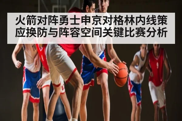 火箭对阵勇士申京对格林内线策应换防与阵容空间关键比赛分析