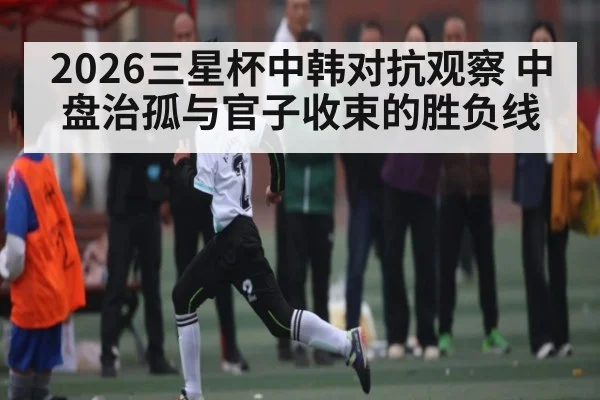 2026三星杯中韩对抗观察 中盘治孤与官子收束的胜负线