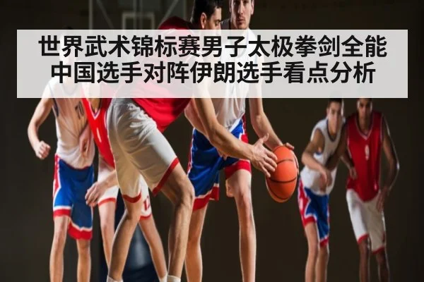 世界武术锦标赛男子太极拳剑全能中国选手对阵伊朗选手看点分析